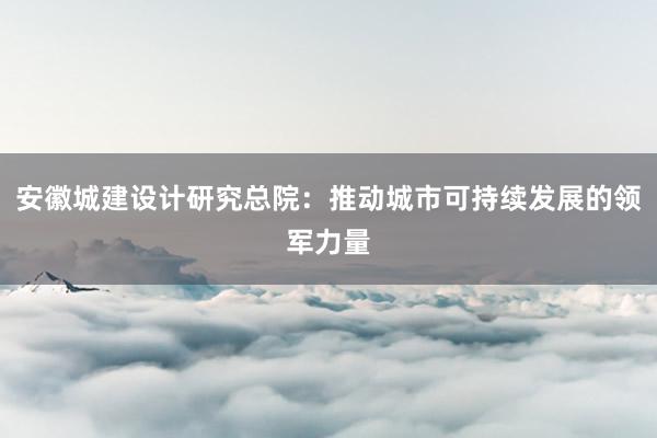 安徽城建设计研究总院：推动城市可持续发展的领军力量